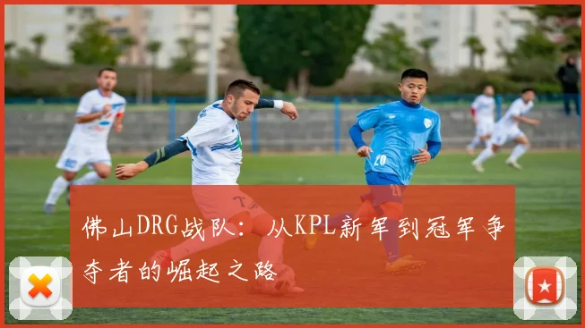 佛山DRG战队:从KPL新军到冠军争夺者的崛起之路