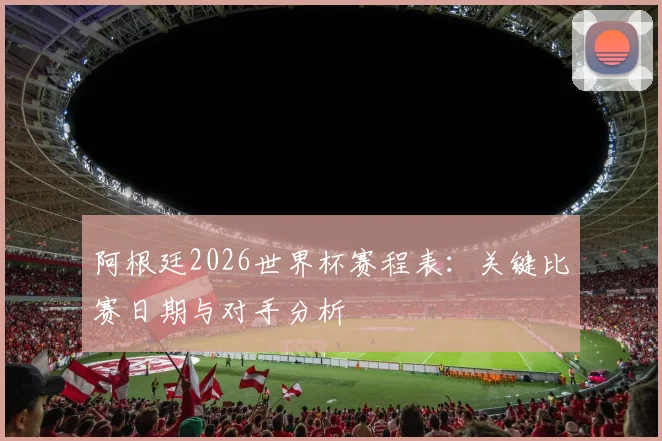 阿根廷2026世界杯赛程表:关键比赛日期与对手分析