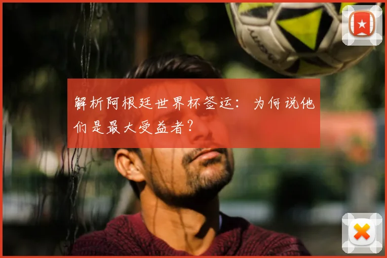 解析阿根廷世界杯签运:为何说他们是最大受益者?
