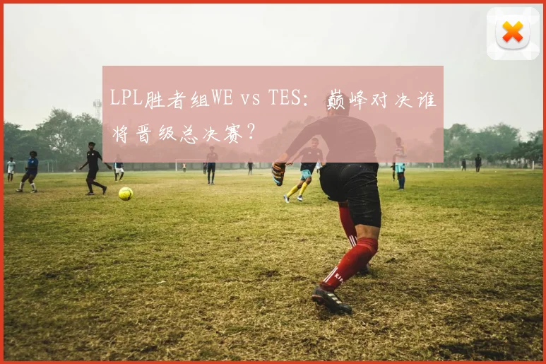 LPL胜者组WE vs TES：巅峰对决谁将晋级总决赛？