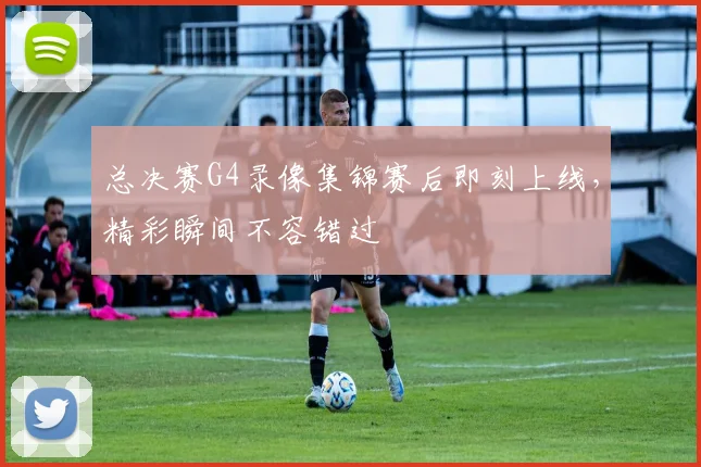 总决赛G4录像集锦赛后即刻上线,精彩瞬间不容错过