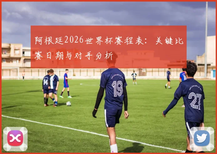 阿根廷2026世界杯赛程表:关键比赛日期与对手分析