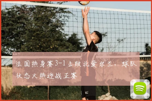 法国热身赛3-1击败北爱尔兰,球队状态火热迎战正赛